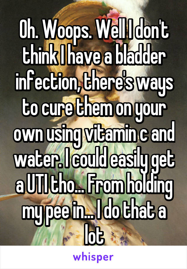 Oh. Woops. Well I don't think I have a bladder infection, there's ways to cure them on your own using vitamin c and water. I could easily get a UTI tho... From holding my pee in... I do that a lot