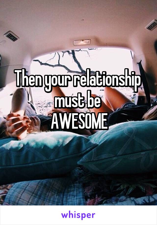 Then your relationship 
must be 
AWESOME
