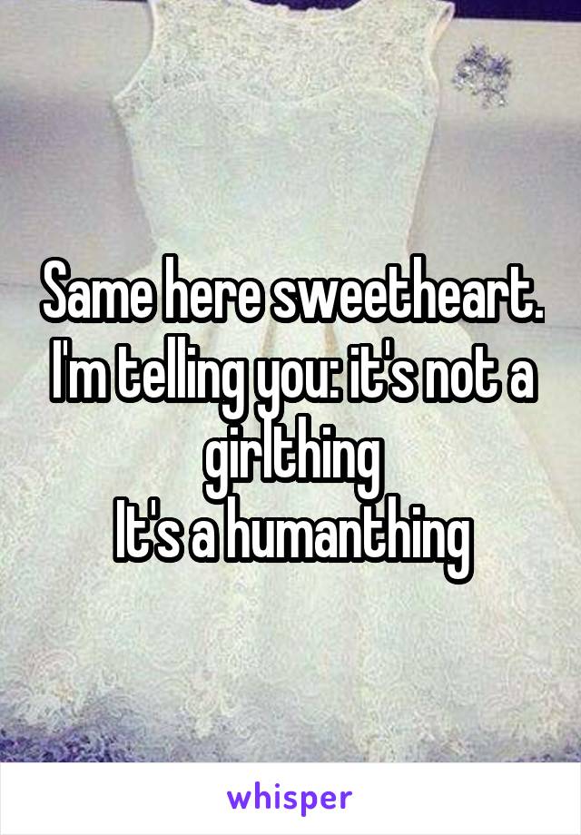 Same here sweetheart. I'm telling you: it's not a girlthing
It's a humanthing
