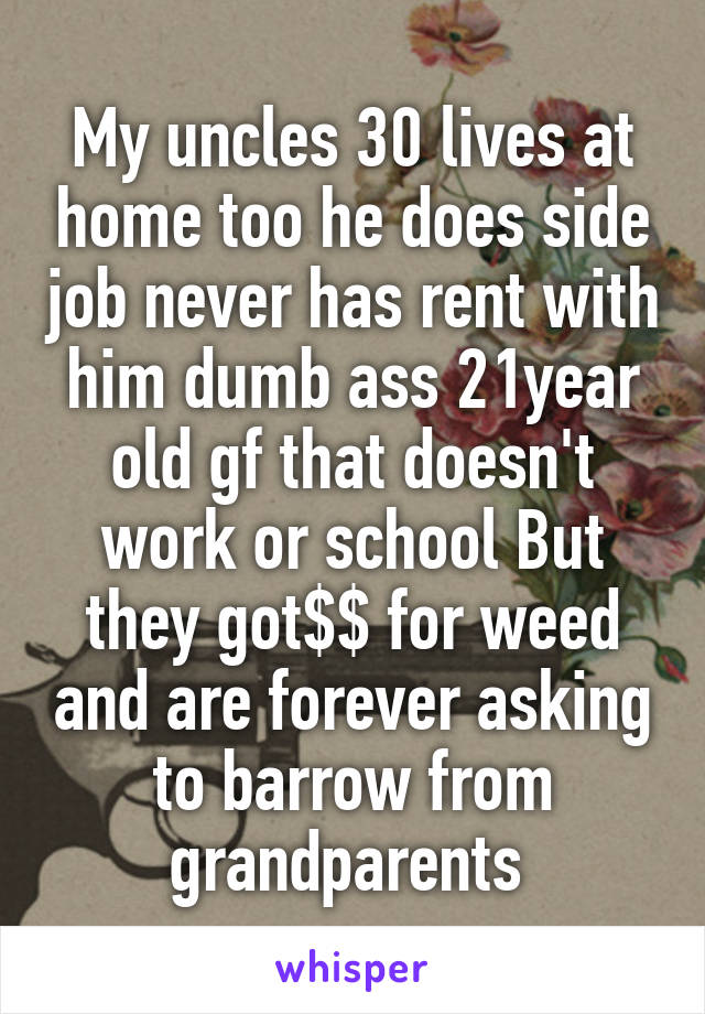 My uncles 30 lives at home too he does side job never has rent with him dumb ass 21year old gf that doesn't work or school But they got$$ for weed and are forever asking to barrow from grandparents 