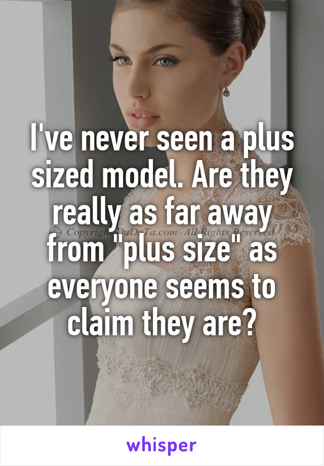 I've never seen a plus sized model. Are they really as far away from "plus size" as everyone seems to claim they are?