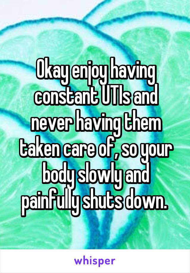 Okay enjoy having constant UTIs and never having them taken care of, so your body slowly and painfully shuts down. 