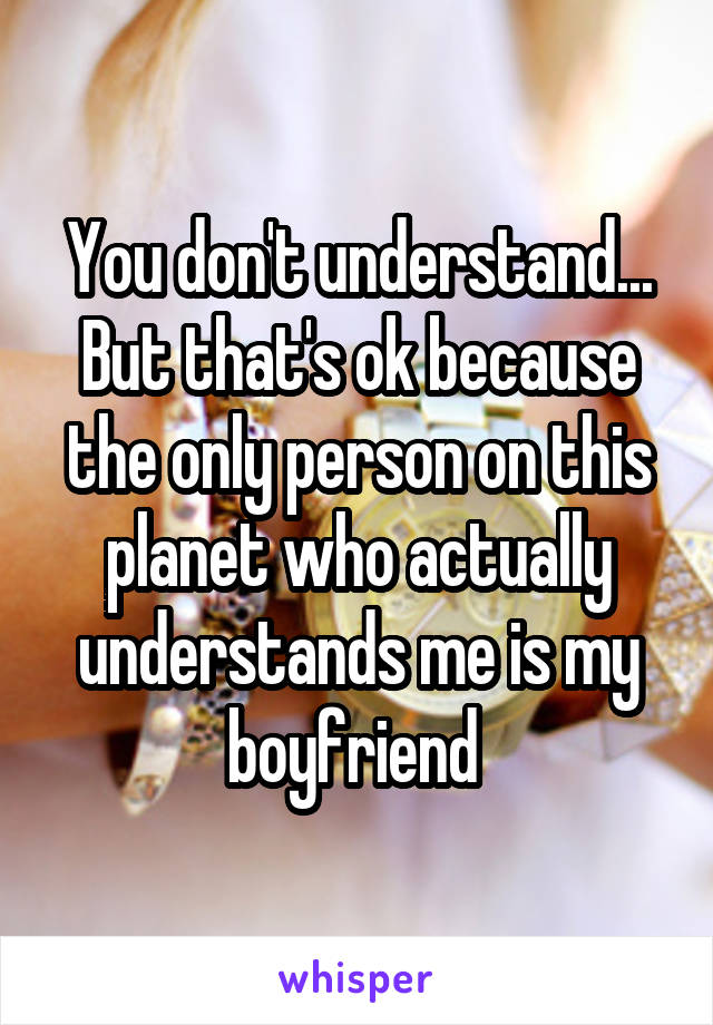 You don't understand... But that's ok because the only person on this planet who actually understands me is my boyfriend 