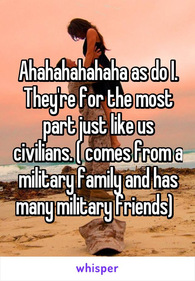 Ahahahahahaha as do I. They're for the most part just like us civilians. ( comes from a military family and has many military friends)  