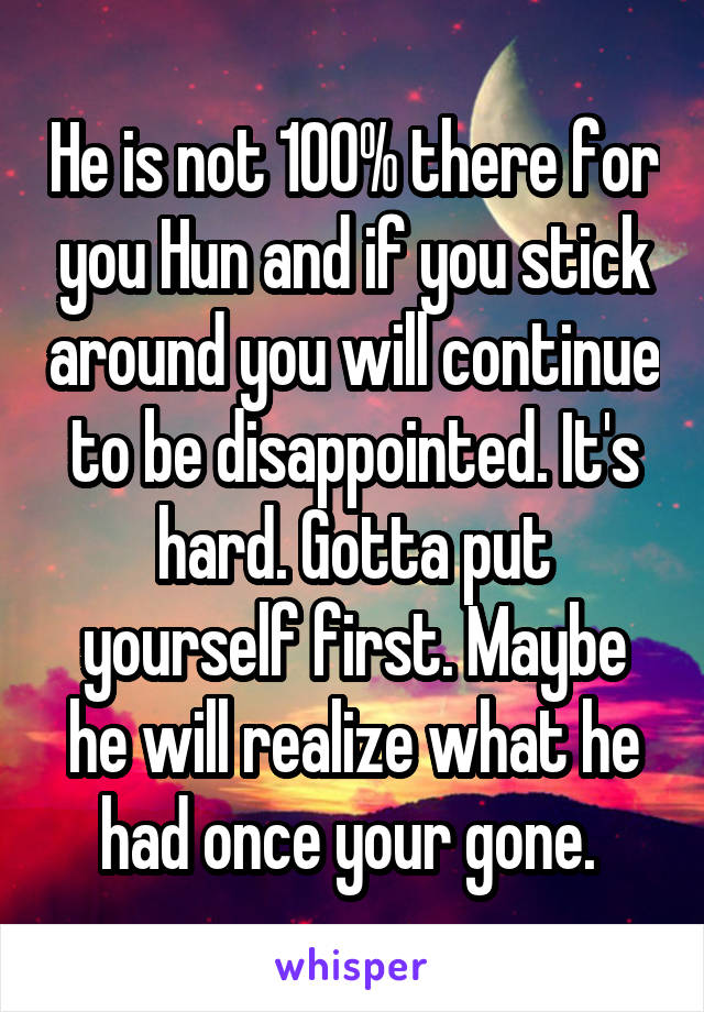 He is not 100% there for you Hun and if you stick around you will continue to be disappointed. It's hard. Gotta put yourself first. Maybe he will realize what he had once your gone. 