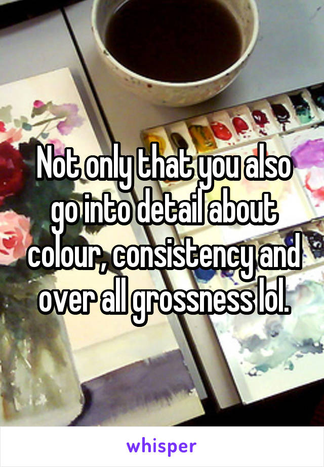 Not only that you also go into detail about colour, consistency and over all grossness lol.