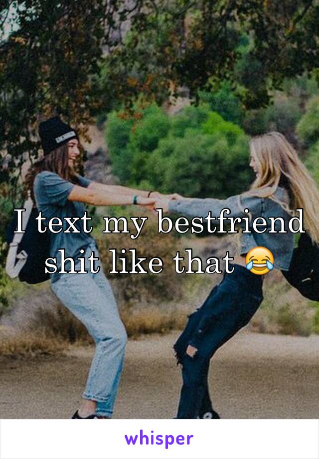 I text my bestfriend shit like that 😂