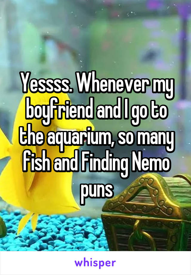 Yessss. Whenever my boyfriend and I go to the aquarium, so many fish and Finding Nemo puns