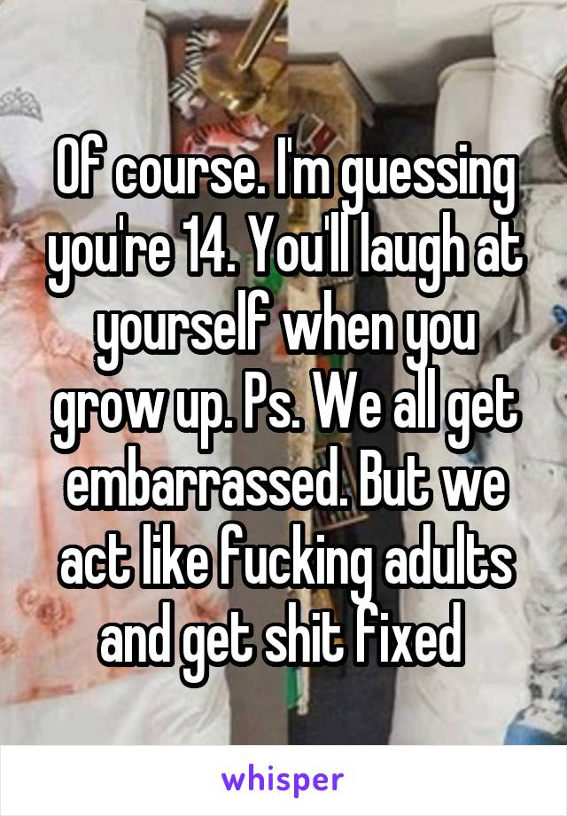 Of course. I'm guessing you're 14. You'll laugh at yourself when you grow up. Ps. We all get embarrassed. But we act like fucking adults and get shit fixed 