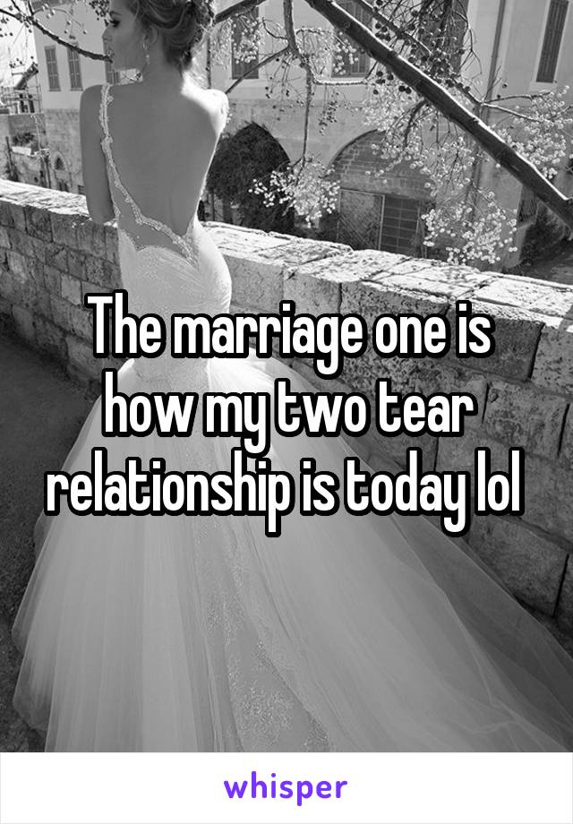 The marriage one is how my two tear relationship is today lol 