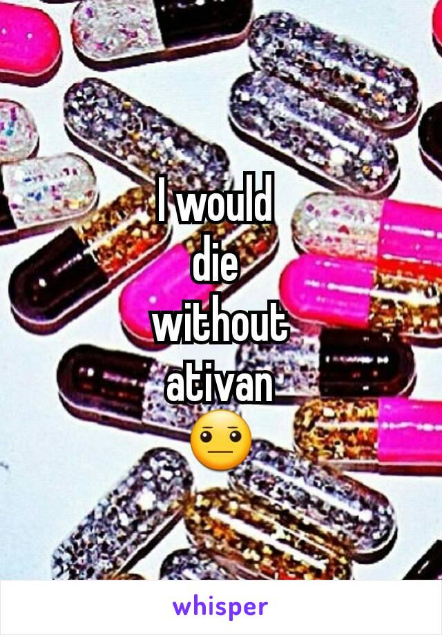 I would 
die 
without
 ativan 
😐