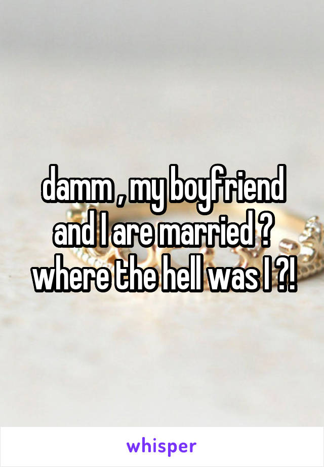 damm , my boyfriend and I are married ? where the hell was I ?!