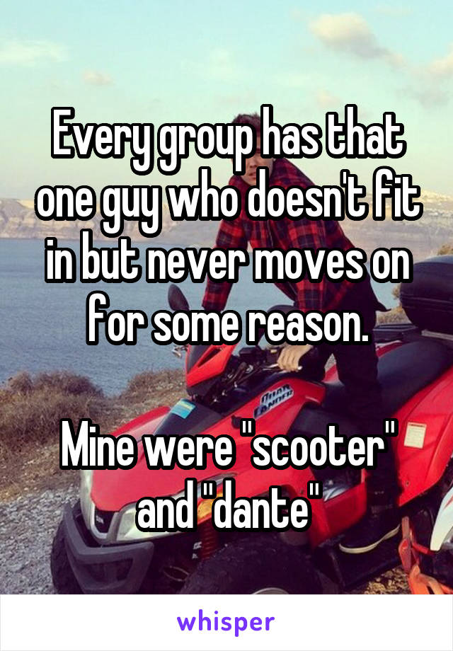 Every group has that one guy who doesn't fit in but never moves on for some reason.

Mine were "scooter" and "dante"