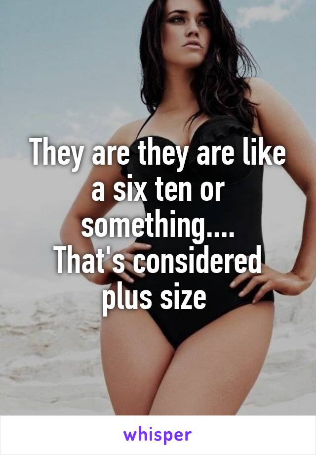 They are they are like a six ten or something....
That's considered plus size 