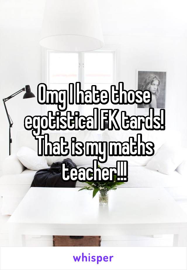 Omg I hate those egotistical FK tards! That is my maths teacher!!!