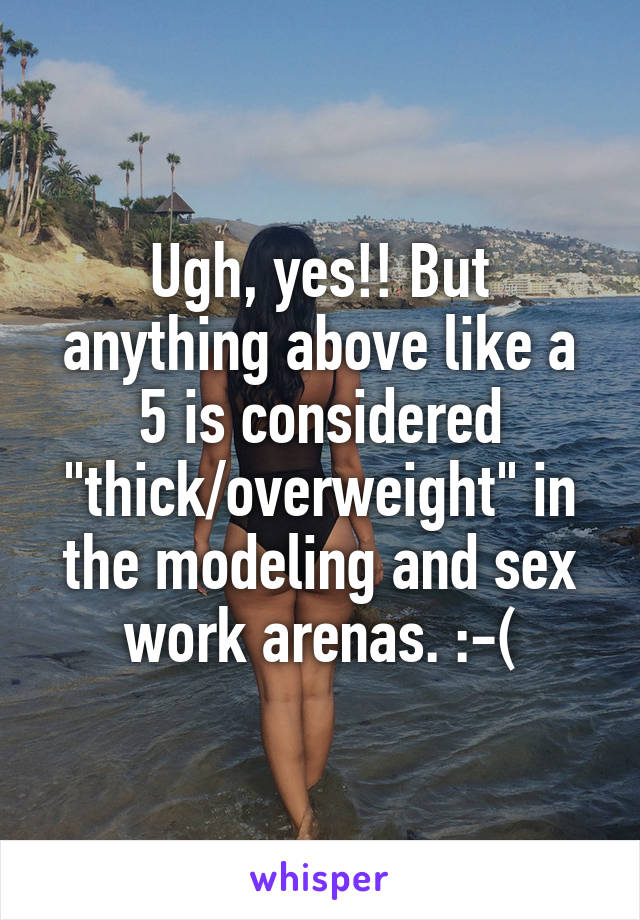 Ugh, yes!! But anything above like a 5 is considered "thick/overweight" in the modeling and sex work arenas. :-(