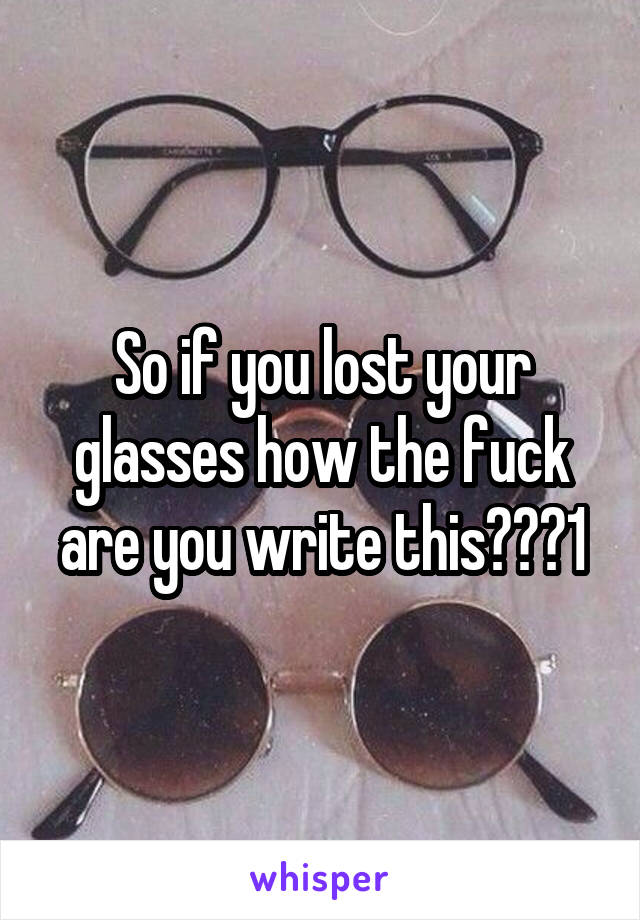 So if you lost your glasses how the fuck are you write this???1