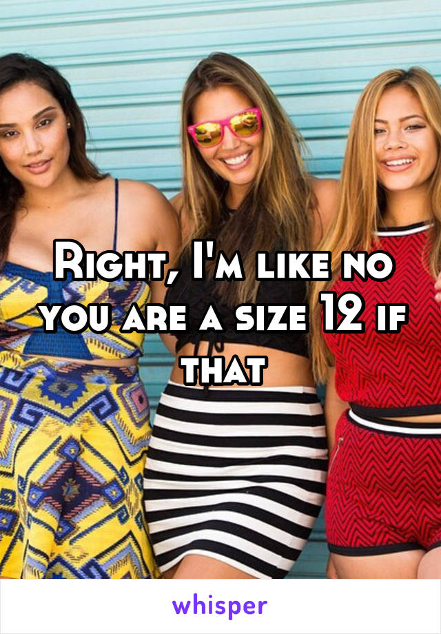 Right, I'm like no you are a size 12 if that