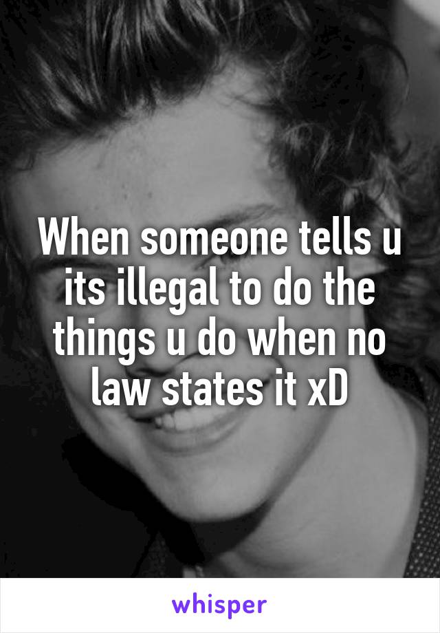 When someone tells u its illegal to do the things u do when no law states it xD