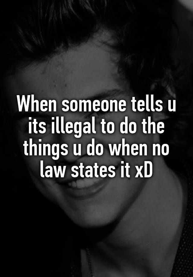 When someone tells u its illegal to do the things u do when no law states it xD