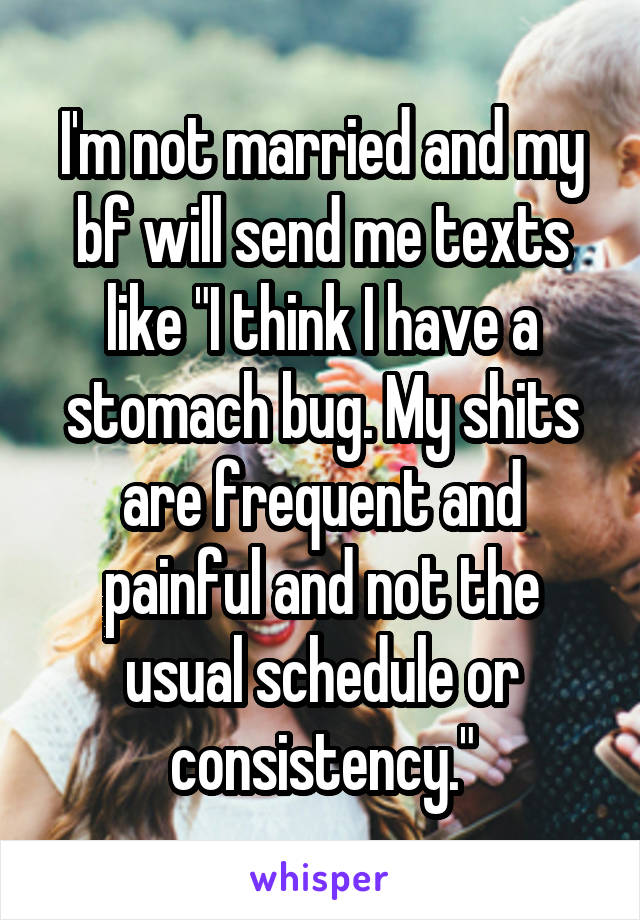 I'm not married and my bf will send me texts like "I think I have a stomach bug. My shits are frequent and painful and not the usual schedule or consistency."