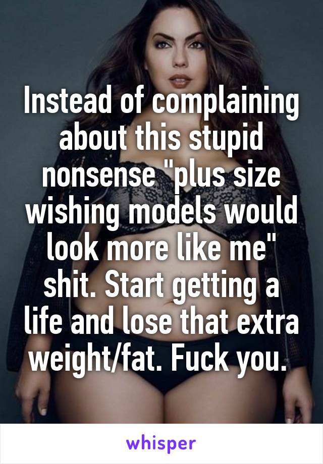 Instead of complaining about this stupid nonsense "plus size wishing models would look more like me" shit. Start getting a life and lose that extra weight/fat. Fuck you. 
