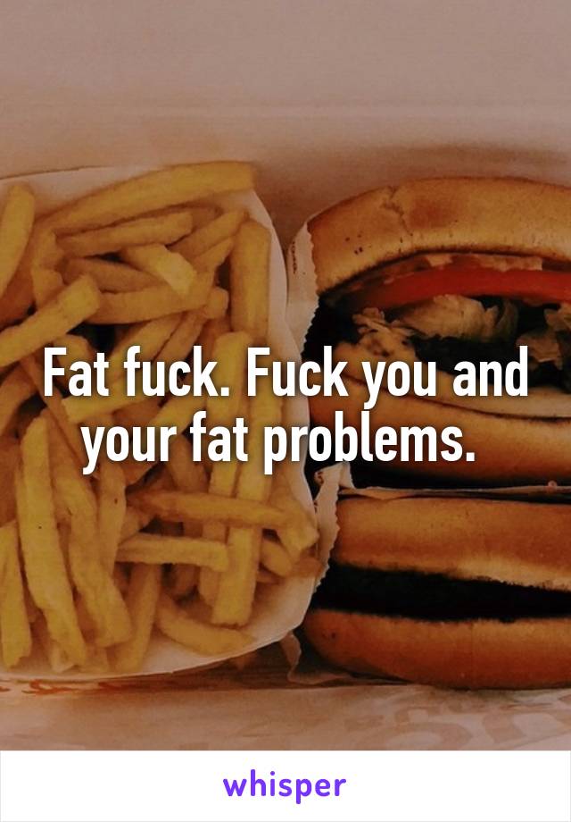 Fat fuck. Fuck you and your fat problems. 