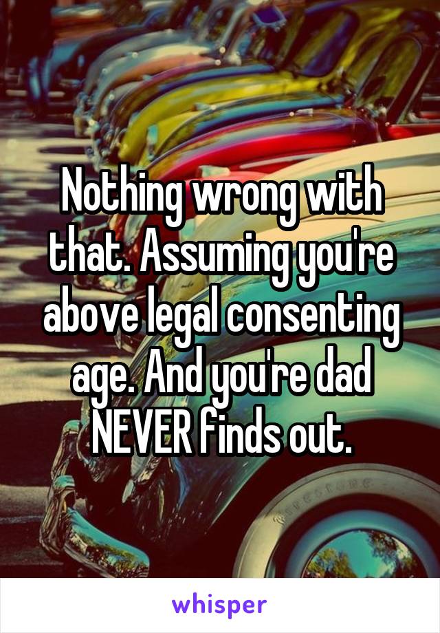 Nothing wrong with that. Assuming you're above legal consenting age. And you're dad NEVER finds out.