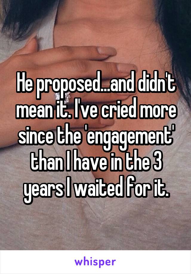 He proposed...and didn't mean it. I've cried more since the 'engagement' than I have in the 3 years I waited for it.