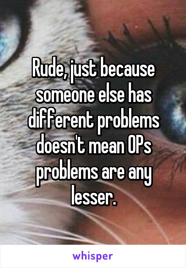 Rude, just because someone else has different problems doesn't mean OPs problems are any lesser.