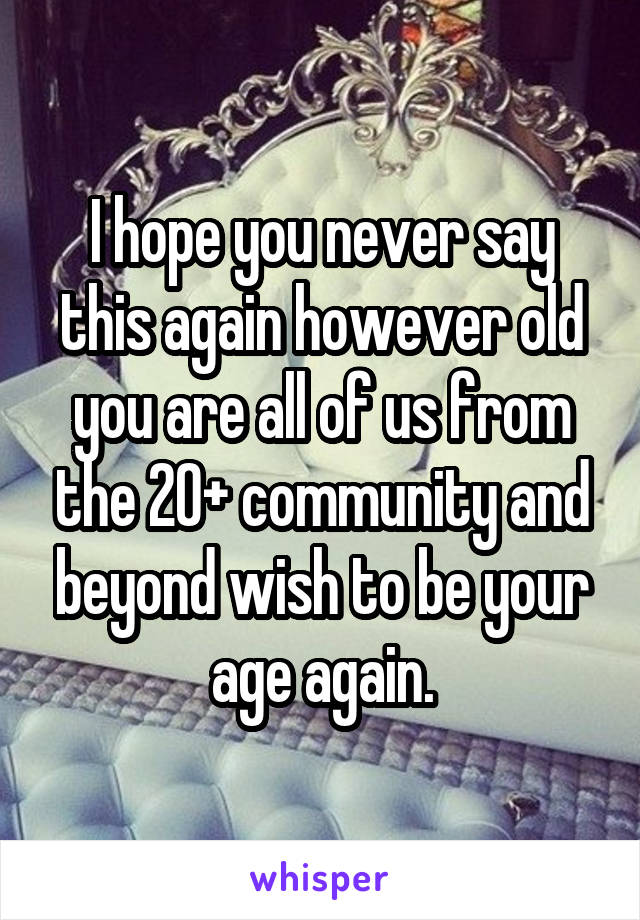 I hope you never say this again however old you are all of us from the 20+ community and beyond wish to be your age again.