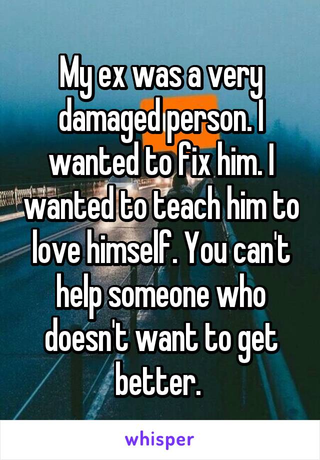 My ex was a very damaged person. I wanted to fix him. I wanted to teach him to love himself. You can't help someone who doesn't want to get better. 