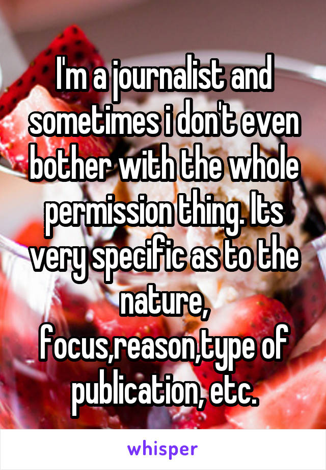I'm a journalist and sometimes i don't even bother with the whole permission thing. Its very specific as to the nature, focus,reason,type of publication, etc.