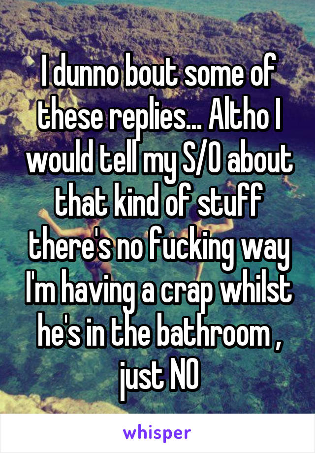 I dunno bout some of these replies... Altho I would tell my S/O about that kind of stuff there's no fucking way I'm having a crap whilst he's in the bathroom , just NO
