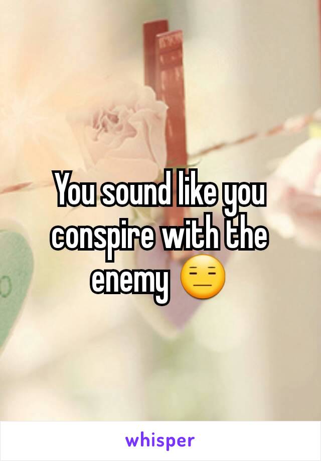 You sound like you conspire with the enemy 😑