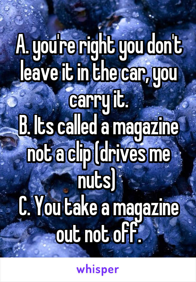 A. you're right you don't leave it in the car, you carry it.
B. Its called a magazine not a clip (drives me nuts) 
C. You take a magazine out not off.