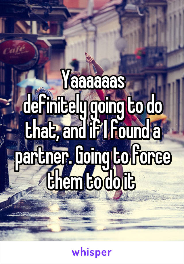 Yaaaaaas
definitely going to do that, and if I found a partner. Going to force them to do it 