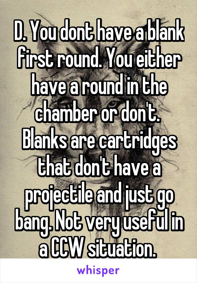 D. You dont have a blank first round. You either have a round in the chamber or don't.  Blanks are cartridges that don't have a projectile and just go bang. Not very useful in a CCW situation. 