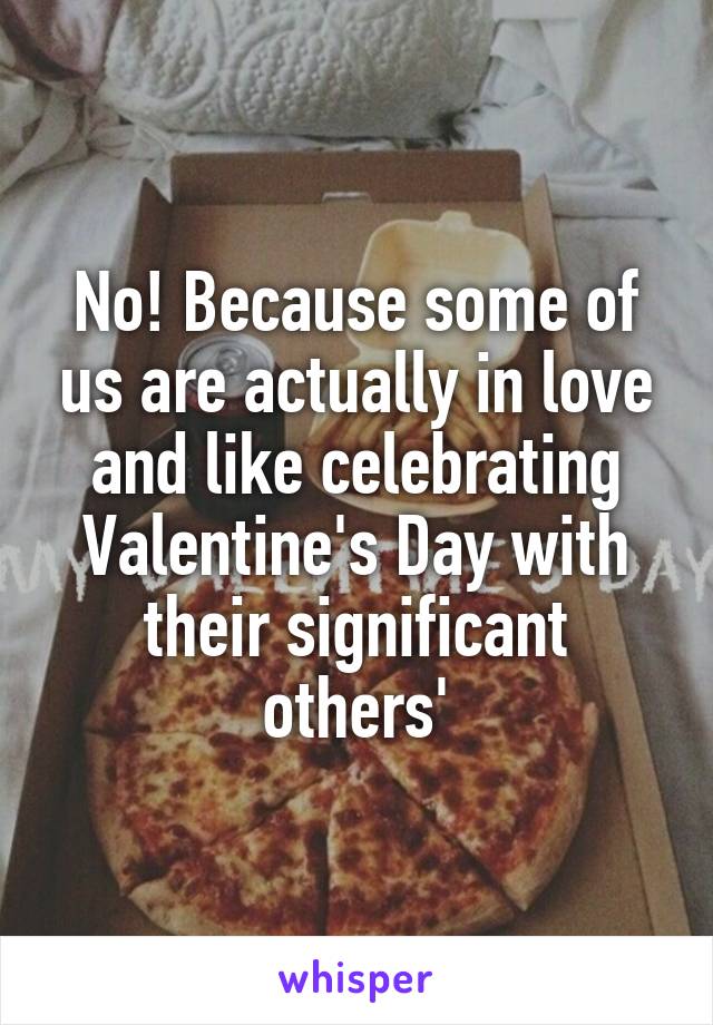 No! Because some of us are actually in love and like celebrating Valentine's Day with their significant others'