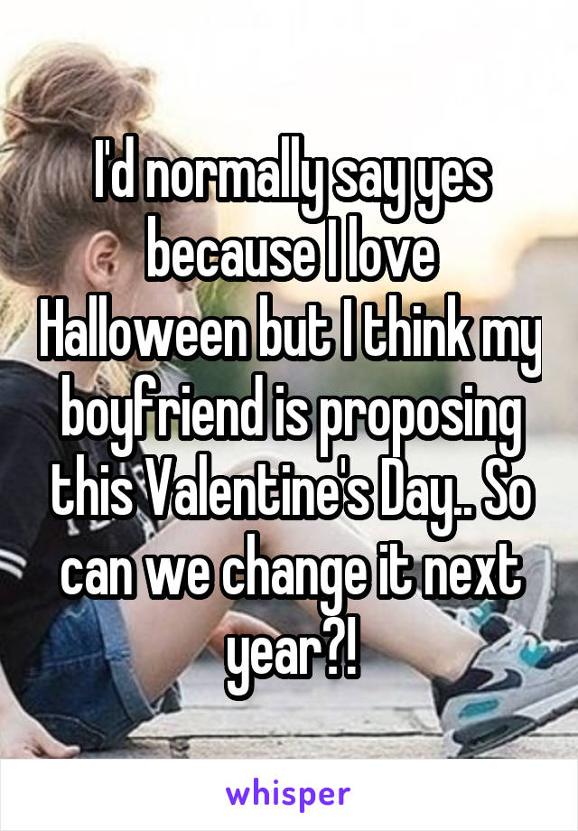 I'd normally say yes because I love Halloween but I think my boyfriend is proposing this Valentine's Day.. So can we change it next year?!