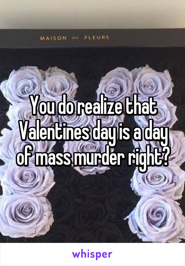 You do realize that Valentines day is a day of mass murder right?