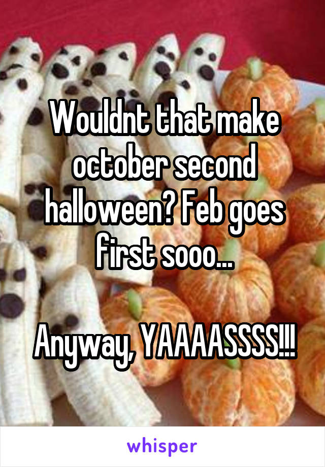 Wouldnt that make october second halloween? Feb goes first sooo...

Anyway, YAAAASSSS!!!