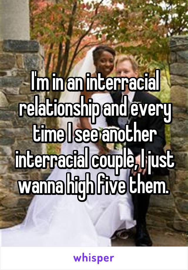 I'm in an interracial relationship and every time I see another interracial couple, I just wanna high five them. 