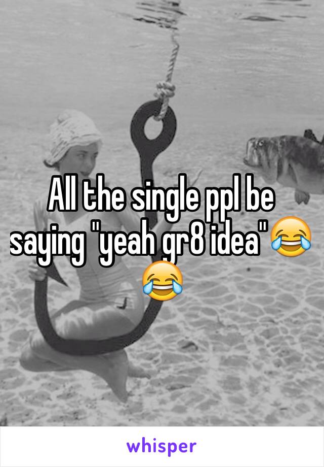 All the single ppl be saying "yeah gr8 idea"😂😂