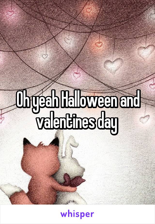 Oh yeah Halloween and valentines day 