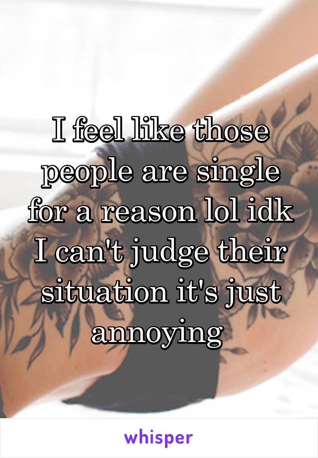 I feel like those people are single for a reason lol idk I can't judge their situation it's just annoying 