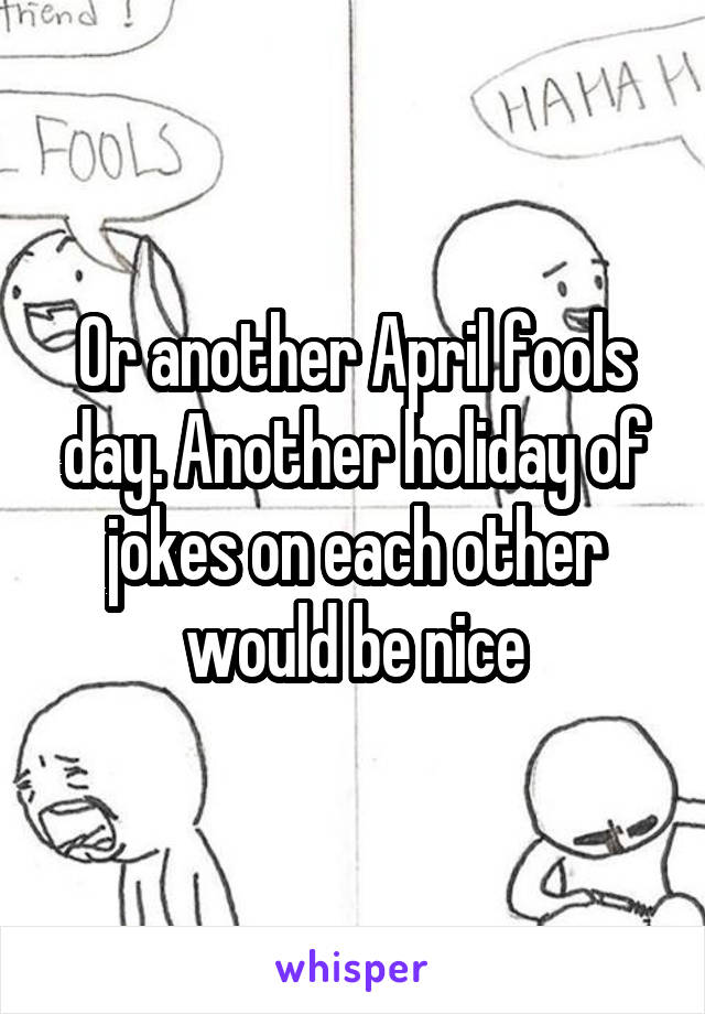 Or another April fools day. Another holiday of jokes on each other would be nice