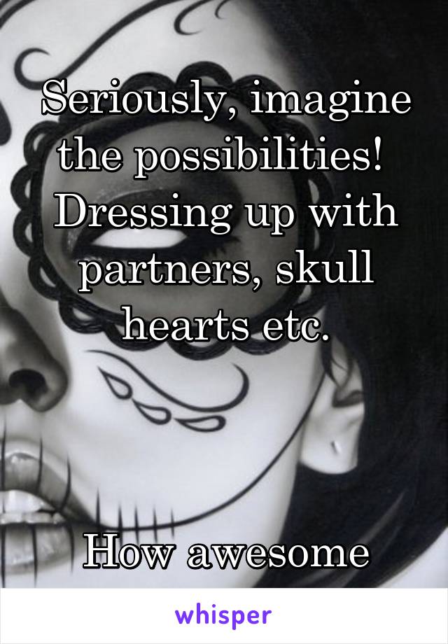 Seriously, imagine the possibilities! 
Dressing up with partners, skull hearts etc.



How awesome