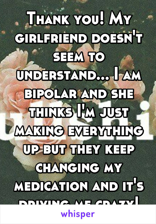 Thank you! My girlfriend doesn't seem to understand... I am bipolar and she thinks I'm just making everything up but they keep changing my medication and it's driving me crazy!