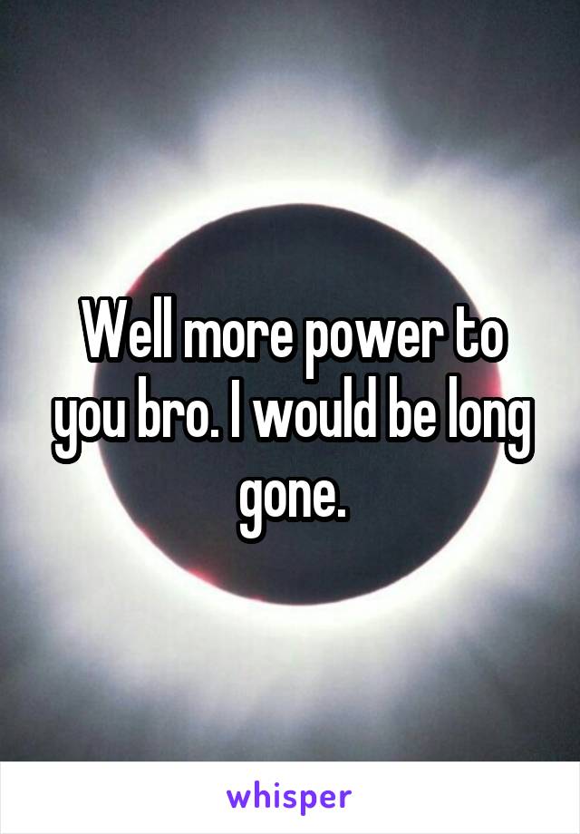 Well more power to you bro. I would be long gone.